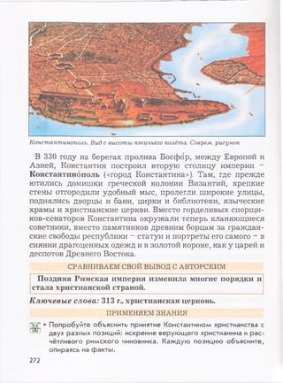 Константинополь. Вид с высоты птичьего полёта. Соврем, рисунок
В 330 году на берегах пролива Босфор, между Европой и
Азией, Константин построил вторую столицу империи —
Константинополь («город Константина»). Там, где прежде
ютились домишки греческой колонии Византий, крепкие
стены отгородили удобный мыс, пролегли широкие улицы,
поднялись дворцы и бани, цирки и библиотеки, языческие
храмы и христианские церкви. Вместо горделивых спорщи-
ков-сенаторов Константина окружали теперь кланяющиеся
советники, вместо памятников древним борцам за граждан­
ские свободы республики - статуи и портреты его самого - в
сиянии драгоценных одежд и в золотой короне, как у царей и
деспотов Древнего Востока.
СРАВНИВАЕМ СВОЙ ВЫВОД С АВТОРСКИМ
Поздняя Римская империя изменила многие порядки и
стала христианской страной.
Ключевые слова: 313 г., христианская церковь.
ПРИМЕНЯЕМ ЗНАНИЯ
Г51Л • Попробуйте объяснить принятие Константином христианства с
двух разных позиций: искренне верующего христианина и рас­
чётливого римского чиновника. Каждую позицию объясните,
опираясь на факты.
272
 