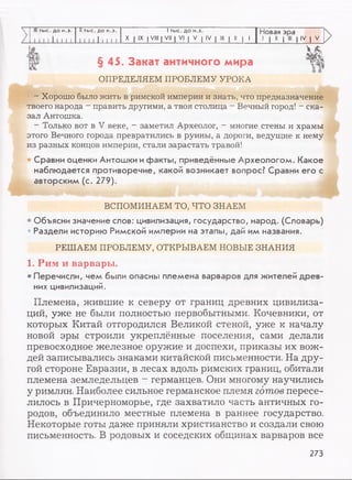 7
III тыс. до н.э.
11 I I 11 1 1 1
II тыс. до н.э.
1 1 1 1 11 1 1 1
1тыс. до н.э.
X I IX I VIII [ VII | VI | V | IV | III | II | 1
Новая эра
1 | II | III | IV | V
t
§ 45. Закат античного мира щОПРЕДЕЛЯЕМ ПРОБЛЕМУ УРОКА
—Хорошо было жить в римской империи и знать, что предназначение
твоего народа - править другими, а твоя столица - Вечный город! - ска­
зал Антошка.
—Только вот в V веке, - заметил Археолог, —многие стены и храмы
этого Вечного города превратились в руины, а дороги, ведущие к нему
из разных концов империи, стали зарастать травой!
• Сравни оценки Антошки ифакты, приведённые Археологом. Какое
наблюдается противоречие, какой возникает вопрос? Сравни его с
авторским (с. 279).
ВСПОМИНАЕМ ТО, ЧТО ЗНАЕМ
• Объясни значение слов: цивилизация, государство, народ. (Словарь)
• Раздели историю Римской империи на этапы, дай им названия.
РЕШАЕМ ПРОБЛЕМУ, OTKPBIBAEM HOBBIE ЗНАНИЯ
1. Рим и варвары.
• Перечисли, чем были опасны племена варваров для жителей древ­
них цивилизаций.
Племена, жившие к северу от границ древних цивилиза­
ций, уже не были полностью первобытными. Кочевники, от
которых Китай отгородился Великой стеной, уже к началу
новой эры строили укреплённые поселения, сами делали
превосходное железное оружие и доспехи, приказы их вож­
дей записывались знаками китайской письменности. На дру­
гой стороне Евразии, в лесах вдоль римских границ, обитали
племена земледельцев - германцев. Они многому научились
у римлян. Наиболее сильное германское племя готов пересе­
лилось в Причерноморье, где захватило часть античных го­
родов, объединило местные племена в раннее государство.
Некоторые готы даже приняли христианство и создали свою
письменность. В родовых и соседских общинах варваров все
273
 