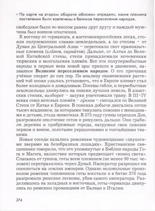• По карте на втором обороте обложки определи, какие племена
постепенно были вовлечены в Великое переселение народов.
свободные были во многом равны друг другу и каждый муж­
чина был воином ополчения.
К востоку от германцев, в восточноевропейских лесах, сто­
яли полуземлянки славян-земледельцев, а по степям - от
Дуная до Центральной Азии - перегоняли скот ираноязыч­
ные племена (аланов, сарматов). Дальше, от Алтая до Вели­
кой Китайской стены, степи принадлежали кочевникам
тюркских и монгольских племён. Все эти полупервобытные
народы в первые века новой эры пришли в движение, на­
званное Великим переселением народов. О его причинах
учёные спорят до сих пор. По анализу окаменевших расте­
ний той эпохи удалось установить, что в Европе климат стал
более холодным и дождливым. Посевы гибли, и первобытные
земледельцы двинулись на поиски лучших земель. В азиат­
ских степях, наоборот - засухи уничтожали траву. В III—IV
веках союз кочевых племён - гуннов - смещался по Великой
Степи от Китая к Европе. В поисках добычи двигались сотни
тысяч всадников, за которыми тянулись повозки с женщина­
ми и детьми, стада животных. В 375 году гунны перешли Дон,
разгромили ополчение готов и ринулись дальше. Они граби­
ли деревни и прибрежные города, нагружая свои повозки
зерном и вином, золотыми украшениями и тончайшими тка­
нями.
Новые соседи казались римлянам чудовищными «двуноги­
ми зверями на безобразных лошадях». Христианские свя­
щенники говорили, что это упомянутые в Библии народы Го­
га и Магога, нашествие которых предвещает «конец света».
Спасаясь от гуннов, готы всем племенем (не менее 90 тыс. че­
ловек) переправились через Дунай. Император разрешил им
поселиться на землях империи. Однако недовольные произ­
волом римских чиновников готы восстали и в битве 378 года
разгромили римские легионы, убив самого императора. Раз­
делившись на западных и восточных, готы-германцы двину­
лись по римским провинциям от Балкан к Италии.
274
 