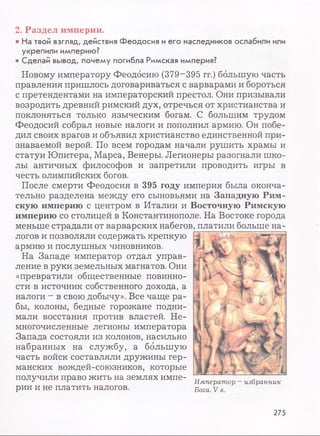 2. Раздел империи.
• На твой взгляд, действия Феодосия и его наследников ослабили или
укрепили империю?
• Сделай вывод, почему погибла Римская империя?
Новому императору Феодосию (379-395 гг.) большую часть
правления пришлось договариваться с варварами и бороться
с претендентами на императорский престол. Они призывали
возродить древний римский дух, отречься от христианства и
поклоняться только языческим богам. С большим трудом
Феодосий собрал новые налоги и пополнил армию. Он побе­
дил своих врагов и объявил христианство единственной при­
знаваемой верой. По всем городам начали рушить храмы и
статуи Юпитера, Марса, Венеры. Легионеры разогнали шко­
лы античных философов и запретили проводить игры в
честь олимпийских богов.
После смерти Феодосия в 395 году империя была оконча­
тельно разделена между его сыновьями на Западную Рим­
скую империю с центром в Италии и Восточную Римскую
империю со столицей в Константинополе. На Востоке города
меньше страдали от варварских набегов
логов и позволяли содержать крепкую
армию и послушных чиновников.
На Западе император отдал управ­
ление в руки земельных магнатов. Они
«превратили общественные повинно­
сти в источник собственного дохода, а
налоги - в свою добычу». Все чаще ра­
бы, колоны, бедные горожане подни­
мали восстания против властей. Не­
многочисленные легионы императора
Запада состояли из колонов, насильно
набранных на службу, а большую
часть войск составляли дружины гер­
манских вождей-союзников, которые
получили право жить на землях импе-J с Император - избранник
рии и не платить налогов. Бога v в
, платили больше на-
275
 