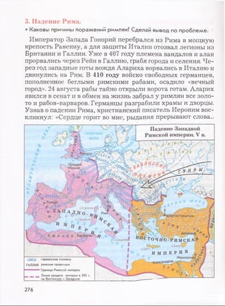 3. Падение Рима.
• Каковы причины поражений римлян? Сделай вывод по проблеме.
Император Запада Гонорий перебрался из Рима в мощную
крепость Равенну, а для защиты Италии отозвал легионы из
Британии и Галлии. Уже в 407 году племена вандалов и алан
прорвались через Рейн в Галлию, грабя города и селения. Че­
рез год западные готы вождя Алариха ворвались в Италию и
двинулись на Рим. В 410 году войско свободных германцев,
пополненное беглыми римскими рабами, осадило «вечный
город». 24 августа рабы тайно открыли ворота готам. Аларих
явился в сенат и в обмен на жизнь забрал у римлян все золо­
то и рабов-варваров. Германцы разграбили храмы и дворцы.
Узнав о падении Рима, христианский писатель Иероним вос­
кликнул: «Сердце горит во мне, рыдания прерывают слова...
Падение Западной
Римской империи. V в.
Лютеция
(Париж)
Толедо
о.Кореика.
А Д ,Н о . JO
о.Сардинияjy
V ' Ч у Антиохи^ ^^
ОЧНО- Р ИМСК А. Й
о.кипрЧ кШу|
И М П Е Р И Я /, Д
Александрия j
А ф р и К А Карфаген0 ф
Ч о . Сицилия
САКСЫ германские племена
ГАЛЛИЯ римские провинции
яш ш аш т Граница Римской империи
Линия раздела империи в 395 г.
276
 