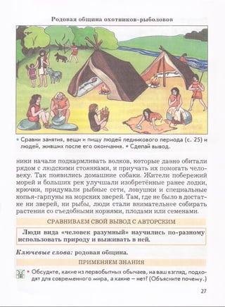 Р о д о в а я общ и н а о х о т н и к о в -р ы б о л о в о в
• Сравни занятия, вещи и пищу людей ледникового периода (с. 25) и
людей, живших после его окончания. • Сделай вывод.
ники начали подкармливать волков, которые давно обитали
рядом с людскими стоянками, и приучать их помогать чело­
веку. Так появились домашние собаки. Жители побережий
морей и больших рек улучшали изобретённые ранее лодки,
крючки, придумали рыбные сети, ловушки и специальные
копья-гарпуны на морских зверей. Там, где не было в достат­
ке ни зверей, ни рыбы, люди стали внимательнее собирать
растения со съедобными корнями, плодами или семенами.
СРАВНИВАЕМ СВОЙ ВЫВОД С АВТОРСКИМ
Люди вида «человек разумный» научились по-разному
использовать природу и выживать в ней.
Ключевые слова: родовая община.
ПРИМЕНЯЕМ ЗНАНИЯ
|T?j • Обсудите, какие из первобытных обычаев, на ваш взгляд, подхо-
дят для современного мира, а какие - нет? (Объясните почему.)
27
 