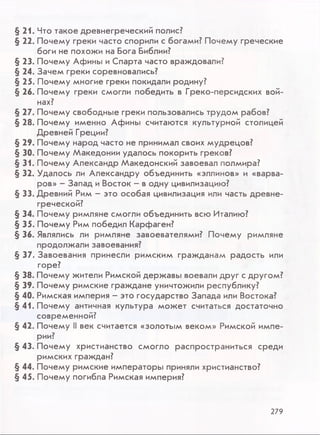 § 21. Что такое древнегреческий полис?
§ 22. Почему греки часто спорили с богами? Почему греческие
боги не похожи на Бога Библии?
§ 23. Почему Афины и Спарта часто враждовали?
§ 24. Зачем греки соревновались?
§ 25. Почему многие греки покидали родину?
§ 2 6 . Почему греки смогли победить в Греко-персидских вой­
нах?
§ 27. Почему свободные греки пользовались трудом рабов?
§ 28. Почему именно Афины считаются культурной столицей
Древней Греции?
§ 29. Почему народ часто не принимал своих мудрецов?
§ 30. Почему Македонии удалось покорить греков?
§ 31. Почему Александр Македонский завоевал полмира?
§ 32. Удалось ли Александру объединить «эллинов» и «варва­
ров» - Запад и Восток - в одну цивилизацию?
§ 33. Древний Рим - это особая цивилизация или часть древне­
греческой?
§ 34. Почему римляне смогли объединить всю Италию?
§ 35. Почему Рим победил Карфаген?
§ 36. Являлись ли римляне завоевателями? Почему римляне
продолжали завоевания?
§ 37. Завоевания принесли римским гражданам радость или
горе?
§ 38. Почему жители Римской державы воевали друг с другом?
§ 39. Почему римские граждане уничтожили республику?
§ 40. Римская империя - это государство Запада или Востока?
§ 41. Почему античная культура может считаться достаточно
современной?
§ 42. Почему II век считается «золотым веком» Римской импе­
рии?
§ 43. Почему христианство смогло распространиться среди
римских граждан?
§ 44. Почему римские императоры приняли христианство?
§ 45. Почему погибла Римская империя?
279
 