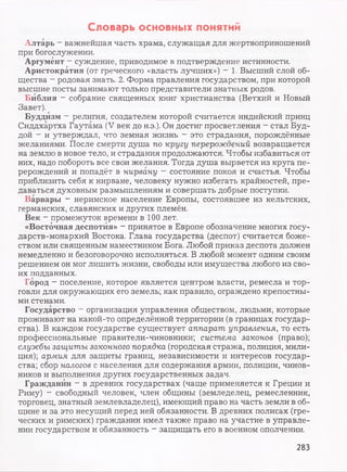 Словарь основных понятий
Алтарь - важнейшая часть храма, служащая для жертвоприношений
при богослужении.
Аргумент —суждение, приводимое в подтверждение истинности.
Аристократия (от греческого «власть лучших») - 1. Высший слой об­
щества - родовая знать. 2. Форма правления государством, при которой
высшие посты занимают только представители знатных родов.
Библия - собрание священных книг христианства (Ветхий и Новый
Завет).
Буддизм - религия, создателем которой считается индийский принц
Сиддхартха Гаутама (V век до н.э.). Он достиг просветления - стал Буд­
дой - и утверждал, что земная жизнь - это страдания, порождённые
желаниями. После смерти душа по кругу перерождений возвращается
на землю в новое тело, и страдания продолжаются. Чтобы избавиться от
них, надо побороть все свои желания. Тогда душа вырвется из круга пе­
рерождений и попадёт в нирвану - состояние покоя и счастья. Чтобы
приблизить себя к нирване, человеку нужно избегать крайностей, пре­
даваться духовным размышлениям и совершать добрые поступки.
Варвары - неримское население Европы, состоявшее из кельтских,
германских, славянских и других племён.
Век - промежуток времени в 100 лет.
«Восточная деспотия» - принятое в Европе обозначение многих госу­
дарств-монархий Востока. Глава государства (деспот) считается боже­
ством или священным наместником Бога. Любой приказ деспота должен
немедленно и безоговорочно исполняться. В любой момент одним своим
решением он мог лишить жизни, свободы или имущества любого из сво­
их подданных.
Город - поселение, которое является центром власти, ремесла и тор­
говли для окружающих его земель; как правило, ограждено крепостны­
ми стенами.
Государство - организация управления обществом, людьми, которые
проживают на какой-то определённой территории (в границах государ­
ства). В каждом государстве существует аппарат управления, то есть
профессиональные правители-чиновники; система законов (право);
службы защиты законного порядка (городская стража, полиция, мили­
ция); армия для защиты границ, независимости и интересов государ­
ства; сбор налогов с населения для содержания армии, полиции, чинов­
ников и выполнения других государственных задач.
Гражданин - в древних государствах (чаще применяется к Греции и
Риму) - свободный человек, член общины (земледелец, ремесленник,
торговец, знатный землевладелец), имеющий право на часть земли в об­
щине и за это несущий перед ней обязанности. В древних полисах (гре­
ческих и римских) гражданин имел также право на участие в управле­
нии государством и обязанность - защищать его в военном ополчении.
283
 