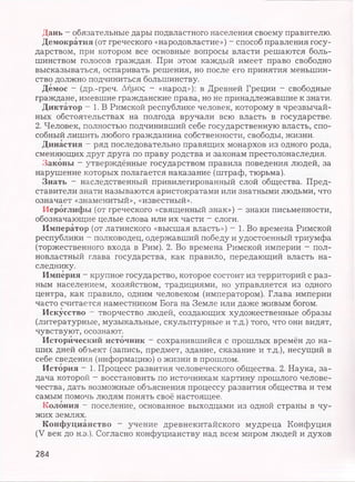 Дань - обязательные дары подвластного населения своему правителю.
Демократия (от греческого «народовластие») - способ правления госу­
дарством, при котором все основные вопросы власти решаются боль­
шинством голосов граждан. При этом каждый имеет право свободно
высказываться, оспаривать решения, но после его принятия меньшин­
ство должно подчиниться большинству.
Демос - (др.-греч. Afjpog - «народ»): в Древней Греции - свободные
граждане, имевшие гражданские права, но не принадлежавшие к знати.
Диктатор - 1. В Римской республике человек, которому в чрезвычай­
ных обстоятельствах на полгода вручали всю власть в государстве.
2. Человек, полностью подчинивший себе государственную власть, спо­
собный лишить любого гражданина собственности, свободы, жизни.
Династия - ряд последовательно правящих монархов из одного рода,
сменяющих друг друга по праву родства и законам престолонаследия.
Законы - утверждённые государством правила поведения людей, за
нарушение которых полагается наказание (штраф, тюрьма).
Знать - наследственный привилегированный слой общества. Пред­
ставители знати называются аристократами или знатными людьми, что
означает «знаменитый», «известный».
Иероглифы (от греческого «священный знак») - знаки письменности,
обозначающие целые слова или их части - слоги.
Император (от латинского «высшая власть») - 1. Во времена Римской
республики - полководец, одержавший победу и удостоенный триумфа
(торжественного входа в Рим). 2. Во времена Римской империи - пол­
новластный глава государства, как правило, передающий власть на­
следнику.
Империя - крупное государство, которое состоит из территорий с раз­
ным населением, хозяйством, традициями, но управляется из одного
центра, как правило, одним человеком (императором). Глава империи
часто считается наместником Бога на Земле или даже живым богом.
Искусство —творчество людей, создающих художественные образы
(литературные, музыкальные, скульптурные и т.д.) того, что они видят,
чувствуют, осознают.
Исторический источник - сохранившийся с прошлых времён до на­
ших дней объект (запись, предмет, здание, сказание и т.д.), несущий в
себе сведения (информацию) о жизни в прошлом.
История - 1. Процесс развития человеческого общества. 2. Наука, за­
дача которой - восстановить по источникам картину прошлого челове­
чества, дать возможные объяснения процессу развития общества и тем
самым помочь людям понять своё настоящее.
Колония - поселение, основанное выходцами из одной страны в чу­
жих землях.
Конфуцианство - учение древнекитайского мудреца Конфуция
(V век до н.э.). Согласно конфуцианству над всем миром людей и духов
284
 