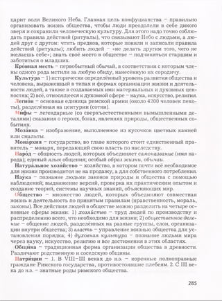 царит воля Великого Неба. Главная цель конфуцианства - правильно
организовать жизнь общества, чтобы люди преодолели в себе дикого
зверя и сохранили человеческую культуру. Для этого надо точно соблю­
дать правила действий (ритуалы), что связывают Небо с людьми, а лю­
дей друг с другом: чтить предков, которые поняли и записали правила
действий (ритуалы); любить людей - «не делать другим того, чего не
желаешь себе»; знать своё место в обществе - подчиняться старшим и
заботиться о младших.
Кровная месть - первобытный обычай, в соответствии с которым чле­
ны одного рода мстили за любую обиду, нанесённую их сородичу.
Культура - 1) исторически определённый уровень развития общества и
человека, выраженный в типах и формах организации жизни и деятель­
ности людей, а также в создаваемых ими материальных и духовных цен­
ностях; 2) всё, относящееся к духовной сфере - наука, искусство, религия.
Легион - основная единица римской армии (около 4200 человек пехо­
ты), разделённая на центурии (сотни).
Мифы - легендарные (со сверхъестественными вымышленными де­
талями) сказания о героях, богах, явлениях природы, общественных со­
бытиях.
Мозаика - изображение, выполненное из кусочков цветных камней
или смальты.
Монархия - государство, во главе которого стоит единственный пра­
витель - монарх, передающий свою власть по наследству.
Народ - общность людей, которых объединяет самоназвание (имя на­
рода); единый язык общения; особый образ жизни, обычаи.
Натуральное хозяйство - хозяйство, в котором почти всё необходимое
для жизни производится не на продажу, а для собственного потребления.
Наука - познание людьми законов природы и общества с помощью
наблюдений; выдвижение версий, проверка их практическим опытом и
создание теорий, системы научных знаний, объясняющих мир.
Общество - множество людей, которых объединяют совместная
жизнь и деятельность по принятым правилам (нравственность, мораль,
законы). Все действия людей в обществе можно разделить на четыре ос­
новные сферы жизни: 1) хозяйство - труд людей по производству и
распределению всего, что необходимо для жизни; 2) общественное деле­
ние - общение людей, разделённых на разные группы, слои, организа­
ции внутри общества; 3) власть - управление жизнью общества для ус­
тановления порядка; 4) духовная культура - познание людьми мира
через науку, искусство, религию и все достижения в этих областях.
Община - традиционная форма организации общества в древности.
Различают родственную и соседскую общины.
Патриции — 1. В VIII—III веках до н.э. - коренные полноправные
граждане Римского государства, противостоявшие плебеям. 2. С III ве­
ка до н.э. - знатные роды римского общества.
285
 