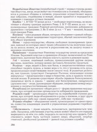 Первобытное общество (первобытный строй) - первая ступень разви­
тия общества, когда люди живут на стоянках или в селениях, объединя­
ются в родовые общины и племена; управление осуществляют народ­
ные собрания, старейшины и вожди; знания хранятся и передаются в
основном с помощью устных сказаний.
Плебеи - 1. В VIII—VI веках до н.э. - свободные переселенцы, не вклю­
чённые в общину граждан царского Рима. 2. В V—III веках до н.э. ~ не­
полноправные граждане Римской республики, постепенно добившиеся
уравнения с патрициями. 3. Во II веке до н.э. - V век - низший, бедный
слой граждан Рима.
Племена - союз родовых общин, которых объединяет единый избира­
емый вождь, общая защищаемая территория, обычай заключения бра­
ков, общие верования.
Полис - город-государство, община свободных полноправных граж­
дан, каждый из которых имеет право (обязанность) на получение наде­
ла из земель полиса, на участие в управлении им, на защиту полиса в
народном ополчении.
Провинции - подвластные Римскому государству земли за пределами
Италии. Верховной властью в провинции обладал назначенный из Рима
наместник, население было обязано платить налоги в римскую казну.
Раб - человек, лишённый свободы, принадлежащий другим людям,
как вещь, животное, которое можно заставить бесплатно трудиться.
Религия - вера людей в Бога или богов, в сверхъестественные силы,
способные творить чудеса, а также вера в то, что у человека есть душа,
продолжающая существование после смерти тела. В развитых религи­
ях, как правило, существует Священное Писание, излагающее основы
вероучения - представление о мире и божестве, цель и правила челове­
ческой жизни. В религии существуют обряды (правила богослужения);
священные места и храмы - здания для богослужения; священники
(духовенство) - люди, руководящие обрядами, посредники между веру­
ющими и сверхъестественными силами.
Республика (от латинского «общее дело») - форма правления государ­
ством, при которой высшие органы власти избираются гражданами.
Родовой строй - организация общества на первобытной ступени раз­
вития, при которой люди объединяются в роды и племена, а друг друга
воспринимают либо как «своих сородичей», либо как «чужаков».
Родовая община - объединение семей, происходящих от одного пред­
ка, совместно владеющих землёй и управляемых родовыми старейши­
нами.
Собственность - право владеть, пользоваться, распоряжаться чем-
либо. Например, собственник участка земли может обнести его оградой,
выращивать на нём что-либо, передать по наследству или продать. Соб­
ственность может быть частной (одного лица), общинной, государ­
ственной, феодальной (условной - данной под условие службы).
286
 