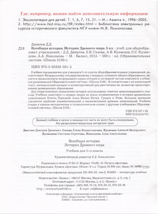 Где, например, можно найти дополнительную информацию
1. Энциклопедия для детей. Т. 1 , 6 , 7, 15,21. —М .: Аванта +, 1996-2005.
2. http://w w w.hist.m su.ru/ER/index.htm l - Библиотека электронных ре­
сурсов исторического факультета МГУ имени М.В. Ломоносова.
Данилов Д.Д.
Д18 Всеобщая история. История Древнего мира. 5 к л .: учеб, для общеобра-
зоват. учреждений / Д.Д. Данилов, Е.В. Сизова, А.В. Кузнецов, С.С. Кузне­
цова, А.А. Николаева. - М. : Баласс, 2013. - 288 с. : ил. (Образовательная
система «Школа 2100»).
ISBN 978-5-85939-561-3
Учебник предназначен для учащихся 5-го класса общеобразовательных учреждений, со­
ответствует Федеральному государственному стандарту основного общего образования, яв­
ляется продолжением непрерывного курса истории и составной частью комплекта учебни­
ков развивающей Образовательной системы «Школа 2100». В соответствии с её концепцией
текст, методический аппарат и иллюстративный ряд рассчитаны на личностно ориентиро­
ванное развивающее образование.
Для теоретического осмысления истории использованы понятия цивилизационного под­
хода. Учебник повествует о первых людях на земле, возникновении и истории древнейших
цивилизаций Египта, Передней Азии, Индии, Китая, Греции и Рима. Большое внимание
уделяется проблеме взаимоотношений и взаимовлияний древних цивилизаций. Учебник
создан в едином методическом и психологическом ключе с другими учебниками Образова­
тельной системы «Школа 2100».
УДК 373.167.1:94
ББК 63.3.(0)3я721
(
Данный учебник в целом и никакая его часть не могут быть скопированы
без разрешения владельца авторских прав
Данилов Дмитрий Даимович, Сизова Елена Владиславовна, Кузнецов Алексей Валерьевич,
Кузнецова Светлана Сергеевна, Николаева Анна Анатольевна
Всеобщая история.
История Древнего мира
Учебник для 5-го класса
Художественный редактор Е.Д. Ковалевскал
Подписано в печать 27.05.13. Формат 70x90/16. Печать офсетная.
Гарнитура Журнальная. Бумага офсетная. Объём 18 п.л. Тираж 30 000 экз. Заказ № 34980 (n-Sm).
Общероссийский классификатор продукции ОК-005-93, том 2; 953005 - литература учебная
Издательство «Баласс». 109147 Москва, Марксистская ул., д. 5, стр. 1
Почтовый адрес: 111123 Москва, а/я 2, «Баласс»
Телефоны для справок: (495) 368-70-54, 672-23-12, 672-23-34
http://www.school2100.ru E-mail: izd@balass.su
Отпечатано в филиале «Смоленский полиграфический комбинат»
ОАО «Издательство “Высшая школа”»
214020 г. Смоленск, ул. Смольянинова, 1
 