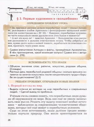 2 1
ми лл и о ны
40 тыс. лет назад 10 тыс. лет назад Новая
1 N
VIII | VII I VI | V | IV | III | II |
1' 1 " (
1
>т ы с я ч е л е т и я
§ 3. Первые художники и «волшебники»
эра^ 1
ОПРЕДЕЛЯЕМ ПРОБЛЕМУ УРОКА
- Да, красивые рисунки делали первобытные люди! - сказал Антош­
ка, разглядывая альбом Археолога с фотографиями наскальной живо­
писи (см. иллюстрации на с. 30- 32). - Наверное, первобытные художни­
ки часто показывали своим друзьям всех этих быков и мамонтов?
- А вот это вряд ли! - заметил Археолог. - Большинство этих рисун­
ков расположено в дальних ответвлениях пещер. Чтобы добраться до
них, нужно долго идти в полной темноте, карабкаться по отвесным сте­
нам, пролезать через узкие лазы.
Сравни впечатления Антошки и факты, приведённые Археологом.
В чём противоречие, какой возникает вопрос? Сравни его с автор­
ским (с. 278).
ВСПОМИНАЕМ ТО, ЧТО ЗНАЕМ
• Объясни значение слов: религия, искусство, родовая община.
(Словарь)
• Распиши день первобытной родовой общины: сколько времени ос­
танется на занятия искусством после изнурительного труда в борь­
бе за существование? (§ 2)
РЕШАЕМ ПРОБЛЕМУ, ОТКРЫВАЕМ НОВЫЕ ЗНАНИЯ
1. Первый взгляд на мир.
• Выдели отличия во взглядах на мир первобытных и современных
людей. • Сделай вывод по проблеме.
Учёным очень сложно понять, что первобытные люди дума­
ли об окружавшем их мире. Ведь они ещё не умели записы­
вать свои мысли. Решить эту задачу помогают особые источ­
ники —наблюдения за современными человеческими общи­
нами, которые всё ещё живут в первобытных условиях.
Судя по этим источниками, наши далёкие предки внима­
тельно изучали природу. Они могли ориентироваться по
28
 