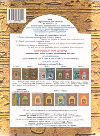 * ^ 7 УМ К
• Образовательной системы  х
Щ / «Ш кола 2 100» 5
7 обеспечивает образовательный результат
в соответствии с Ф ГО С через методический аппарат
и систему заданий по формированию
универсальных учебных действий
^ 3 Ш 1
т тштт
ж?*
Это позволит каждом у научиться
1. Реш ать разные возникающие в жизни задачи.
Главное не знания, а умение ими пользоваться!
2. Сам остоятельно откры вать новое.
Не надо зубрить и всегда искать готовые ответы!
3. Выбирать главное и интересное.
Не всё, что есть в учебнике, надо запомнить или выполнить!
5 КЛАСС
Н ЕП Р ЕР Ы В Н Ы Й к у р с и с т о р и и
Рекомендовано М инистерством образования и науки Р Ф
НАЧАЛЬНАЯ ШКОЛА
Пропедевтический курс истории (в рамках курса «Окружающий мир»)
ОСНОВНАЯ ШКОЛА
Учебники по истории 5 - 9 кл.
8 КЛАСС 7 КЛАСС 8 КЛАСС 9 КЛАСС
5 кл. - «Всеобщая история. История Древнего мира». В кл, - «Всеобщая история. История Средних веков». • «История
России». 7 кл. - «Всеобщая история. История Нового времени». • «История России». 8 кл. - «Всеобщая история. История
Нового времени». • «История России». Э кл. - «Всеобщая история. История Новейшего времени». • «История России».
■■■Мне”
ЧЩ0
Проверочные
и контрольные работы Рабочие тетради
5-8 кл. 5-9 кл.
Ко всем учебникам выпущены методические рекомендации для педагогов
Заявки принимаются по адресу: 111123 Москва, а/я 2, «Баласс»
Телефоны для справок: (495)672-23-12, 672-23-34, 368-70-54; www.school2100.ru
Заявки на отправку по почте: (495) 735-53-98, post@balass.su
Запись на курсы повышения квалификации по телефону: (495) 778-16-74; www.school2100.ru
Ежемесячный журнал «Начальная школа плюс До и После»
В журнале - материалы о работе по учебникам «Ш колы 2100»
Тел.: (495) 778-16-97. Почтовый индекс для подписчиков РФ - 4 8 9 9 0
т
9785859395613
 