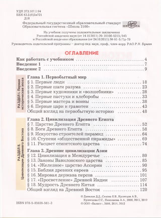 УДК 373.167.1:94
ББК 63.3.(0)3я721
Д18
Федеральный государственный образовательный стандарт
Образовательная система «Школа 2100»
На учебник получены положительные заключения
Российской академии наук (от 14.10.2011) № 10106-5215/545
и Российской академии образования (от 24.10.2011) № 01-5/7д-79
Руководитель издательской программы - доктор пед. наук, проф., член-корр. РАО Р.Н. Бунеев
ОГЛАВЛЕНИЕ
Как работать с учебником ...................
Введение 1 ...............................................
Введение 2 ..............................................
4
7
9
Глава 1. Первобытный мир
§ 1. Первые люди ................................................................18
§ 2. Первые шаги разума ..................................................23
§ 3. Первые художники и «волшебники» .................... 28
§ 4. Первые пастухи и хлеборобы .................................. 33
§ 5. Первые мастера и воины ...........................................38
§ 6. Первые цари и грамотеи ...........................................43
Общий взгляд на первобытную историю ...................48
Глава 2. Цивилизация Древнего Египта
§ 7. Царство Древнего Египта ........................................52
§ 8. Боги Древнего Египта ...............................................58
§ 9. Искусство строителей пирамид ..............................64
§10. Ступени «общественной пирамиды» .................... 69
§11. Расцвет египетского царства .................................74
Глава 3. Древние цивилизации Азии
§12. Цивилизация в Междуречье .................................80
§13. Законы Вавилонского царства ...............................85
§14. «Железное» царство Ассирии ...............................90
§15. Библия древних евреев ...........................................95
§16. Мировая держава персов ......................................101
§17. «Просветление» Древней Индии ........................107
§18. Мудрость Древнего Китая ....................................114
Общий взгляд на Древний Восток ............................. 120
© Данилов Д.Д., Сизова Е.В., Кузнецов А.В.,
Кузнецова С.С., Николаева А.А., 2006, 2011, 2012
©ООО «Баласс», 2006, 2011, 2012ISBN 978-5-85939-561-3
 