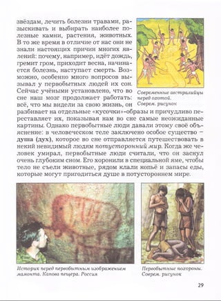 звёздам, лечить болезни травами, ра­
зыскивать и выбирать наиболее по­
лезные камни, растения, животных.
В то же время в отличие от нас они не
знали настоящих причин многих яв­
лений: почему, например, идёт дождь,
гремит гром, приходит весна, начина­
ется болезнь, наступает смерть. Воз­
можно, особенно много вопросов вы­
зывал у первобытных людей их сон.
Сейчас учёными установлено, что во
сне наш мозг продолжает работать:
всё, что мы видели за свою жизнь, он
разбивает на отдельные «кусочки»-образы и причудливо пе­
реставляет их, показывая нам во сне самые неожиданные
картины. Однако первобытные люди давали этому своё объ­
яснение: в человеческом теле заключено особое существо -
душа (дух), которое во сне отправляется путешествовать в
некий невидимый людям потусторонний мир. Когда же че­
ловек умирал, первобытные люди считали, что он заснул
очень глубоким сном. Его хоронили в специальной яме, чтобы
тело не съели животные, рядом клали копьё и запасы еды,
которые могут пригодиться душе в потустороннем мире.
Историк перед первобытным изображением Первобытные похороны,
мамонта. Капова пещера. Россия Соврем, рисунок
29
 