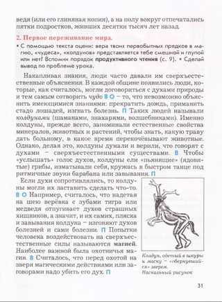 ведя (или его глиняная копия), а на полу вокруг отпечатались
пятки подростков, живших десятки тысяч лет назад.
2. Первое переживание мира.
• С помощью текста оцени: вера твоих первобытных предков в ма­
гию, «чудеса», «колдунов» представляется тебе смешной и глупой
или нет? Вспомни порядок продуктивного чтения (с. 9). • Сделай
вывод по проблеме урока.
Накапливая знания, люди часто давали им сверхъесте­
ственные объяснения. В каждой общине появились люди, ко­
торые, как считалось, могли договориться с духами природы
и тем самым сотворить чудо В О - то, что невозможно объяс­
нить имеющимися знаниями: прекратить дождь, приманить
стадо лошадей, изгнать болезнь. Таких людей называли
колдунами (шаманами, знахарями, волшебниками). Именно
колдуны, прежде всего, запоминали естественные свойства
минералов, животных и растений, чтобы знать, какую траву
дать больному, в какое время перекочёвывают животные.
Однако, делая это, колдуны думали и верили, что говорят с
духами - сверхъестественными существами. В Чтобы
«услышать» голос духов, колдуны ели «пьянящие» (ядови­
тые) грибы, изматывали себя, кружась в быстром танце под
ритмичные звуки барабана или завывания. П
Если духи сопротивлялись, то колду­
ны могли их заставить сделать что-то.
В О Например, считалось, что надетая
на шею верёвка с зубами тигра или
медведя отпугивает духов страшных
хищников, а значит, и их самих, пляска
и завывания колдуна - изгоняют духов
болезней и сами болезни. П Попытки
человека воздействовать на сверхъес­
тественные силы называются магией.
Наиболее важной была охотничья ма­
гия. В Считалось, что перед охотой на
зверя магическими действиями или за­
говорами надо убить его дух. П
Колдун, одетый в шкуры
и маску ~ «обернувший­
ся» зверем.
Наскальный рисунок
31
 