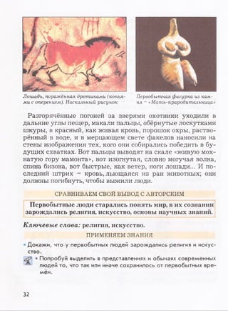 Лошадь, поражённая дротиками (копья- Первобытная фигурка из кам-
ми с оперением). Наскальный рисунок ня - «Мать-прародительница»
Разгорячённые погоней за зверями охотники уходили в
дальние углы пещер, макали пальцы, обёрнутые лоскутками
шкуры, в красный, как живая кровь, порошок охры, раство­
рённый в воде, и в мерцающем свете факелов наносили на
стены изображения тех, кого они собирались победить в бу­
дущих схватках. Вот пальцы выводят на скале «живую мох­
натую гору мамонта», вот изогнутая, словно могучая волна,
спина бизона, вот быстрые, как ветер, ноги лошади... И по­
следний штрих - кровь, льющаяся из ран животных; они
должны погибнуть, чтобы выжили люди.
СРАВНИВАЕМ СВОЙ ВЫВОД С АВТОРСКИМ
Первобытные люди старались понять мир, в их сознании
зарождались религия, искусство, основы научных знаний.
Ключевые слова: религия, искусство.
ПРИМЕНЯЕМ ЗНАНИЯ
• Докажи, что у первобытных людей зарождались религия и искус­
ство.
• Попробуй выделить в представлениях и обычаях современных
людей то, что так или иначе сохранилось от первобытных вре­
мён.
32
 