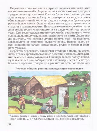 Перемены происходили и в других родовых общинах, уже
несколько столетий собиравших на склонах холмов дикорас­
тущую пшеницу и ячмень. С ними было много возни: расто­
лочь в муку в каменной ступе, разварить в кашу, поставив
обмазанную глиной корзину рядом с костром и бросая туда
раскалённые камни. Однако зёрна могли долго храниться и
спасали в голодное время. Некоторые семена случайно пада­
ли в землю рядом с жилищами и на следующий год прорас­
тали. Кто-то догадался вместо того, чтобы разыскивать коло­
сья на дальних лугах, начать ухаживать за ними. Люди ста­
ли замечать, что колосья лучше растут, если их поливать,
освобождать от сорняков, рыхлить почву. Вскоре часть се­
мян общинники начали высаживать рядом с домом и соби­
рать урожай.
Перестав переносить охотничьи стоянки с места на место,
люди стали строить постоянные посёлки. Так появились ран­
ние земледельцы-скотоводы. Они переделали палку-копал­
ку и каменный нож собирателей в мотыгу и серп. Им потре­
бовались крепкие топоры для расчистки леса под поля, они
Родовая община ранних земледельцев-скотоводов
• Сравни занятия, вещи и пищу ранних земледельцев-скотоводов и
охотников (с. 27). • Сделай вывод об изменениях в обществе.
34
 