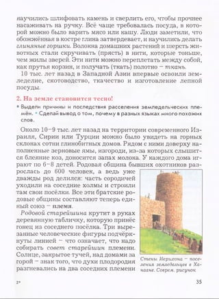 научились шлифовать камень и сверлить его, чтобы прочнее
насаживать на ручку. Всё чаще требовалась посуда, в кото­
рой можно было варить мясо или кашу. Люди заметили, что
обожжённая в костре глина затвердевает, и научились делать
глиняные горшки. Волокна домашних растений и шерсть жи­
вотных стали скручивать (прясть) в нити, которые тоньше,
чем жилы зверей. Эти нити можно переплетать между собой,
как прутья корзин, и получать (ткать) полотно - ткань.
10 тыс. лет назад в Западной Азии впервые освоили зем­
леделие, скотоводство, ткачество и изготовление лепной
посуды.
2. На земле становится тесно!
• Выдели причины и последствия расселения земледельческих пле­
мён. • Сделай вывод о том, почему в разных языках много похожих
слов.
Около 10-9 тыс. лет назад на территории современного Из­
раиля, Сирии или Турции можно было увидеть на горных
склонах сотни глинобитных домов. Рядом с ними доверху на­
полненные зерновые ямы, изгороди, из-за которых слышит­
ся блеяние коз, доносится запах молока. У каждого дома иг­
рают по 6~8 детей. Родовая община бывших охотников раз­
рослась до 600 человек, а ведь уже
дважды род делился: часть сородичей
уходили на соседние холмы и строили
там свои посёлки. Все эти братские ро­
довые общины составляют теперь еди­
ный союз - племя.
Родовой старейшина крутит в руках
деревянную табличку, которую принёс
гонец из соседнего посёлка. Три выре­
занные человеческие фигуры подчёрк­
нуты линией - что означает, что надо
собирать совет старейшин племени.
Солнце, закрытое тучей, над домами за
горои - знак того, что духи плодородия ления З е л ь ц е в в Ха-
разгневались на два соседних племени нааНе. Соврем, рисунок
2* 35
 