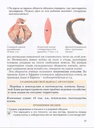 • По карте на первом обороте обложки определи, где зарождалось
земледелие. Почему один из этих районов называют «плодород­
ный полумесяц»?
Глиняный горшок
земледельцев.
10 тыс. л.н.
W
Каменный топор
с отверстием для
рукояти. 7 тыс. л.н.
Древний деревянный
серп с кусочками
кремня
рез несколько поколений им становилось тесно на этой зем­
ле. Начинались новые войны за поля и стада, некоторые
племена уходили на поиск свободных земель. На разных
территориях стали складываться общности племён, кото­
рые одинаково вели хозяйство, говорили на одном языке.
Эти общности учёные называют языковыми семьями. На
границе Азии и Африки сложилась афроазийская семья, на
границах Азии и Европы - индоевропейская и т.д.
СРАВНИВАЕМ СВОЙ ВЫВОД С АВТОРСКИМ
Перейдя к земледелию и скотоводству, племена Запад­
ной Азии распространили свои приёмы ведения хозяйства
и свои языки на соседние территории.
Ключевые слова: 10 тыс. л.н., земледелие, скотоводство,
племя.
ПРИМЕНЯЕМ ЗНАНИЯ
Сравни управление в племени и в родовой общине.
• Что хорошего и что плохого, на ваш взгляд, принесла людям
смена охоты и собирательства на земледелие и скотоводство?
37
 