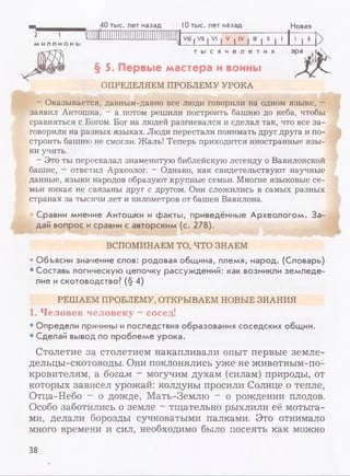 н 40 тыс. лет назад 10 тыс. лет назад Новая
2 1 lllllliiiiiiiiiiiiiiiiiiiiiiiiiiiiiiif VIII | VII I VI | V | IV | III | II | 1
МИЛЛИОНЫ
т ы с я ч е л е т и я
§ 5. Первые мастера и воины
ОПРЕДЕЛЯЕМ ПРОБЛЕМУ УРОКА
эра
- Оказывается, давным-давно все люди говорили на одном языке, -
заявил Антошка, - а потом решили построить башню до неба, чтобы
сравняться с Богом. Бог на людей разгневался и сделал так, что все за­
говорили на разных языках. Люди перестали понимать друг друга и по­
строить башню не смогли. Жаль! Теперь приходится иностранные язы­
ки учить.
- Это ты пересказал знаменитую библейскую легенду о Вавилонской
башне, - ответил Археолог. - Однако, как свидетельствуют научные
данные, языки народов образуют крупные семьи. Многие языковые се­
мьи никак не связаны друг с другом. Они сложились в самых разных
странах за тысячи лет и километров от башен Вавилона.
Сравни мнение Антошки и факты, приведённые Археологом. За­
дай вопрос и сравни с авторским (с. 278).
ВСПОМИНАЕМ ТО, ЧТО ЗНАЕМ
• Объясни значение слов: родовая община, племя, народ. (Словарь)
• Составь логическую цепочку рассуждений: как возникли земледе­
лие и скотоводство?(§ 4)
РЕШАЕМ ПРОБЛЕМУ, ОТКРЫВАЕМ НОВЫЕ ЗНАНИЯ
1. Человек человеку - сосед!
• Определи причины и последствия образования соседских общин.
• Сделай вывод по проблеме урока.
Столетие за столетием накапливали опыт первые земле­
дельцы-скотоводы. Они поклонялись уже не животным-по-
кровителям, а богам - могучим духам (силам) природы, от
которых зависел урожай: колдуны просили Солнце о тепле,
Отца-Небо - о дожде, Мать-Землю - о рождении плодов.
Особо заботились о земле - тщательно рыхлили её мотыга­
ми, делали борозды сучковатыми палками. Это отнимало
много времени и сил, необходимо было посеять как можно
38
 