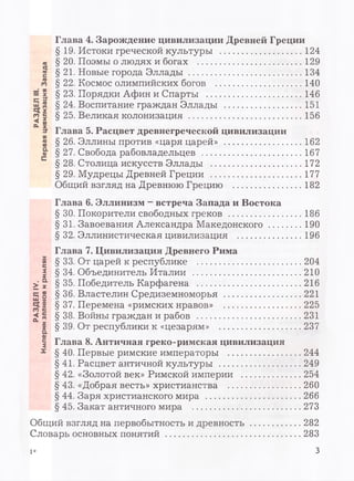 РАЗДЕЛIV.РАЗДЕЛIII.
ИмперииэллиновиримлянПерваяцивилизацияЗапада Глава 4. Зарождение цивилизации Древней Греции
§ 19. Истоки греческой культуры .................................124
§ 20. Поэмы о людях и богах ......................................... 129
§ 21. Новые города Эллады .............................................134
§ 22. Космос олимпийских богов .................................. 140
§ 23. Порядки Афин и Спарты ......................................146
§ 24. Воспитание граждан Эллады ...............................151
§ 25. Великая колонизация .............................................156
Глава 5. Расцвет древнегреческой цивилизации
§ 26. Эллины против «царя царей» ...............................162
§ 27. Свобода рабовладельцев ........................................167
§ 28. Столица искусств Эллады ....................................172
§ 29. Мудрецы Древней Греции .................................... 177
Общий взгляд на Древнюю Грецию ..........................182
Глава 6. Эллинизм - встреча Запада и Востока
§ 30. Покорители свободных греков ............................. 186
§ 31. Завоевания Александра Македонского ..............190
§ 32. Эллинистическая цивилизация ..........................196
Глава 7. Цивилизация Древнего Рима
§ 33. От царей к республике ......................................... 204
§ 34. Объединитель Италии ...........................................210
§ 35. Победитель Карфагена ......................................... 216
§ 36. Властелин Средиземноморья ...............................221
§ 37. Перемена «римских нравов» ...............................225
§ 38. Войны граждан и рабов ......................................... 231
§ 39. От республики к «цезарям» .................................237
Глава 8. Античная греко-римская цивилизация
§ 40. Первые римские императоры ............................244
§ 41. Расцвет античной культуры ............................... 249
§ 42. «Золотой век» Римской империи .......................254
§ 43. «Добрая весть» христианства ............................260
§ 44. Заря христианского мира .................................... 266
§ 45. Закат античного мира ......................................... 273
Общий взгляд на первобытность и древность ...................282
Словарь основных понятий ....................................................283
1* 3
 