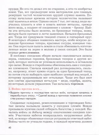 орудия. Но кто-то делал это по старинке, а кто-то изобретал
новое. Так, все предыдущие века материалом для главных,
режущих частей человеческих орудий служил камень. По­
этому начальные времена истории человечества называют
ещё каменным веком. Однако около 7 тыс. лет назад люди на­
учились плавить в огне и ковать мягкие металлы, прежде
всего медь, а позднее её соединение с оловом - бронзу. Най­
ти эти металлы было нелегко, но бронзовые топоры, ножи,
мотыги были прочнее и легче каменных. Начался бронзовый
век. Тогда же придумали ткацкий станок и гончарный круг.
В некоторых общинах появились мастера, особо искусно де­
лавшие бронзовые топоры, красивые сосуды, изящные тка­
ни. Они перестали пахать землю и стали обменивать изготов­
ленные вещи на зерно и молоко у своих соседей. Это были
первые ремесленники.
В посёлках соседских общин начали скапливаться запасы
зерна, глиняных горшков, бронзовых топоров и других ве­
щей, которые жители не успевали использовать и оставляли
про запас. Вожди и старейшины обменивались ими с соседни­
ми племенами. Сначала каждый раз договаривались, сколь­
ко, например, ягнят нужно отдать за один бронзовый топор,
но потом стали выбирать один наиболее ценный вид вещей, к
которому приравнивали все остальные. Чаще это был скот
или слитки драгоценных металлов - меди, серебра, золота,
из которых делали украшения. Так началась торговля.
2. Война против всех...
• Выдели причины и последствия частых войн, которые начались в
первобытную эпоху. • Сделай вывод о причинах появления множе­
ства разных народов.
Созданные пахарями, ремесленниками и торговцами бога­
тые запасы вызывали зависть у соседних племён. Вожди
призывали мужчин силой отбирать богатства у соседей. На­
чались войны за добычу между ополчениями соседних пле­
мён. Участники набегов возвращались нагруженные добы­
чей, но вскоре обиженные соседи устраивали ответный набег.
Войны часто не утихали годами, и каждый мужчина должен
40
 