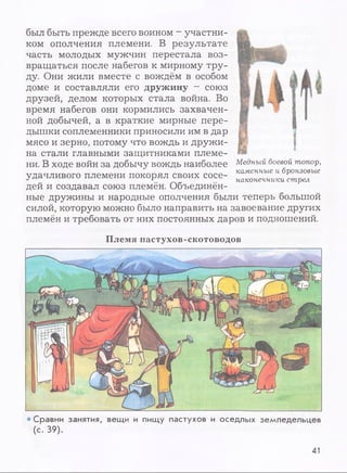 был быть прежде всего воином - участни­
ком ополчения племени. В результате
часть молодых мужчин перестала воз­
вращаться после набегов к мирному тру­
ду. Они жили вместе с вождём в особом
доме и составляли его дружину - союз
друзей, делом которых стала война. Во
время набегов они кормились захвачен­
ной добычей, а в краткие мирные пере­
дышки соплеменники приносили им в дар
мясо и зерно, потому что вождь и дружи­
на стали главными защитниками племе­
ни. В ходе войн за добычу вождь наиболее
удачливого племени покорял своих сосе­
дей и создавал союз племён. Объединён­
ные дружины и народные ополчения были теперь большой
силой, которую можно было направить на завоевание других
племён и требовать от них постоянных даров и подношений.
Медный боевой топор,
каменные и бронзовые
наконечники стрел
Племя пастухов-скотоводов
• Сравни занятия, вещи и пищу пастухов и оседлых земледельцев
(с. 39).
41
 
