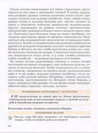 Союзы племён захватывают всё новые территории, рассе­
ляются на них сами и вытесняют соседей. В новых природ­
ных условиях разные племена начинают искать более при­
годные условия для ведения хозяйства. Одни, найдя плодо­
родные почвы в долинах больших рек, прочно оседают на
земле и становятся оседлыми пашенными земледельцами.
Другие, оказавшись на ровных степных пространствах,
предпочитают разводить больше скота и меньше пахать зем­
лю. Перегоняя свои большие стада на новые пастбища, эти
племена вынуждены время от времени переселяться. Каж­
дый раз они складывали все свои вещи на специальные сани-
волокуши. Какой-то неизвестный нам великий изобретатель
древности догадался подложить под сани-волокуши круглые
брёвна и обтесать их так, чтобы получилась узкая ось с дву­
мя колёсами-дисками на концах. С помощью колёсных пово­
зок переселяться стало легче, и у этих племён сложилось
особое хозяйство - кочующих пастухов-скотоводов.
На новых местах родственные племена и союзы племён
постепенно начинают осознавать своё особенное родство, от­
личие от местных жителей. Чтобы подчеркнуть это отличие,
все племена, говорившие на схожем языке, рассказывавшие
одни и те же мифы, ведущие похожее хозяйство, стали на­
зывать себя единым именем. Например, племена пастухов-
скотоводов, расселявшихся по Великой степи Европы и
Азии, называли себя ариями, что на общем языке индоевро­
пейской семьи означало «светлые, лучшие».
СРАВНИВАЕМ СВОЙ ВЫВОД С АВТОРСКИМ
К III тысячелетию до новой эры по Земле расселились
земледельческие и пастушеские народы с разной культу­
рой и способами ведения хозяйства.
Ключевые слова: племена, соседская община.
ПРИМЕНЯЕМ ЗНАНИЯ
• Как вы, люди XXI века, полагаете: что необходимо изменить
людям, чтобы остановить войны на планете?
42
 