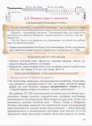 . 40 тыс. лет назад 10 тыс. лет назад Новая
2 1 | : ' Г VIII | VII I VI | V | IV | III | II | 1
1 1 11МИЛЛИОНЫ
т ы с я ч е л е т и я эра
§ 6. Первые цари и грамотеи
ОПРЕДЕЛЯЕМ ПРОБЛЕМУ УРОКА
- Ну вот, Антошка, - сказал Источниковед, - мы и добрались с тобой
до окончания эпохи Первобытного мира и начала эпохи Древнего мира.
- Здорово! - воскликнул Антошка. —Расскажите мне, как люди тогда
отмечали это событие. Наверное, торжественнее и веселее, чем мы -
Новый год!
- Что ты! Никто в те времена и не подозревал, что живёт на рубеже
двух исторических эпох!
Сравни высказывания Антошки и Источниковеда. В чём противоре­
чие, какой возникает вопрос? Сравни его с авторским (с. 278).
ВСПОМИНАЕМ ТО, ЧТО ЗНАЕМ
• Объясни значение слов: общество, родовая община, племя, со­
седская община, религия. (Словарь)
• Перечисли, какие изобретения и как изменили жизнь людей около
10-8 тыс. лет назад, 7-5 тыс. лет назад. (§ 4-5)
РЕШАЕМ ПРОБЛЕМУ, ОТКРЫВАЕМ НОВЫЕ ЗНАНИЯ
1. Новая жизнь и новая мудрость.
• На твой взгляд, перемены, произошедшие в хозяйстве, обществен­
ном делении и культуре около 5 тыс. лет назад, принесли людям
добро или зло? Вспомни порядок продуктивного чтения (с. 9).
• Сделай вывод: почему это время - начало новой эпохи?
На рубеже IV—III тысячелетий до новой эры по Земле рас­
селялись самые разные первобытные племена охотников,
скотоводов и земледельцев. Некоторые из них уже сотни лет
осваивали долины великих рек - Нила, Тигра и Евфрата.
Речные разливы каждый год приносили сюда плодородный
перегнивший ил, однако когда вода уходила - земля быстро
превращалась в выжженную пустыню или болота. В О Со
временем люди научились копать большие каналы от реки,
43
 