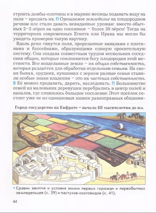 строить дамбы-плотины и в жаркие месяцы подавать воду на
поля - орошать их. Орошаемое земледелие на плодородном
речном иле стало давать невиданные урожаи: вместо обыч­
ных 2~3 зёрен на одно посеянное - более 30 зёрен! Тогда на
территориях современных Египта или Ирака мы могли бы
увидеть примерно такую картину.
Вдоль реки тянутся поля, прорезанные каналами с плоти­
нами и бассейнами, образующими единую оросительную
систему. Она создана совместным трудом нескольких сосед­
ских общин, которые поклоняются богу плодородия этой ме­
стности. Все возделанные земли - их общая собственность,
которая раздаётся для обработки отдельным семьям. На сво­
их быках, орудиях, кувшинах с зерном разные семьи стави­
ли особые знаки владения - это их частная собственность.
Её можно продавать, дарить, наследовать. Большинство
семей из маленьких деревушек перебрались в центр полей и
каналов, где сложилось большое поселение. Этот посёлок со­
стоит уже не из одинаковых хижин равноправных общинни-
Город-государство на Евфрате - начало III тысячелетия до н.э.
• Сравни занятия и условия жизни первых горожан и первобытных
земледельцев (с. 39) и пастухов-скотоводов (с. 41).
44
 