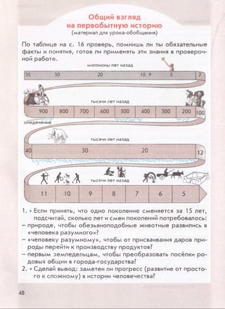 Общий взгляд
на первобытную историю
(материал для урока-обобщения)
По таблице на с. 16 проверь, помнишь ли ты обязательные
факты и понятия, готов ли применять эти знания в провероч­
ной работе.
миллионы лет назад
35 30 20 10 9 5
д
г
тысячи лет назад
ш^ 900 800 700 600 500 400 300 200 100
---- -—'МЛЛТ/' V __Ф 38
оледенение
тысячи лет назад
20 12
(fTf<^V Л тысячи лет назад Л f L L t w *
1 11 10 9 8 7 6 5
1. • Если принять, что одно поколение сменяется за 15 лет,
подсчитай, сколько лет и смен поколений потребовалось:
- природе, чтобы обезьяноподобные животные развились в
«человека разумного»?
- «человеку разумному», чтобы от присваивания даров при­
роды перейти к производству продуктов?
- первым земледельцам, чтобы преобразовать посёлки ро­
довых общин в города-государства?
2. • Сделай вывод: заметен ли прогресс (развитие от просто­
го к сложному) в истории человечества?
48
 