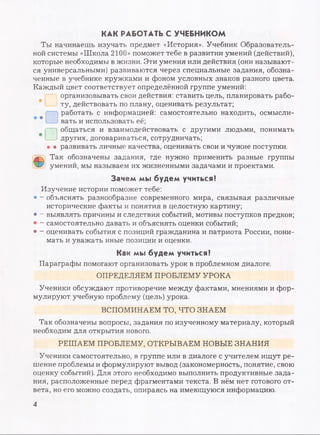 КАК РАБОТАТЬ С УЧЕБНИКОМ
Ты начинаешь изучать предмет «История». Учебник Образователь­
ной системы «Школа 2100» поможет тебе в развитии умений (действий),
которые необходимы в жизни. Эти умения или действия (они называют­
ся универсальными) развиваются через специальные задания, обозна­
ченные в учебнике кружками и фоном условных знаков разного цвета.
Каждый цвет соответствует определённой группе умений:
организовывать свои действия: ставить цель, планировать рабо­
ту, действовать по плану, оценивать результат;
работать с информацией: самостоятельно находить, осмысли­
вать и использовать её;
общаться и взаимодействовать с другими людьми, понимать
других, договариваться, сотрудничать;
• • развивать личные качества, оценивать свои и чужие поступки.
Ф Так обозначены задания, где нужно применить разные группы
умений, мы называем их жизненными задачами и проектами.
Зачем мы будем учиться?
Изучение истории поможет тебе:
• - объяснять разнообразие современного мира, связывая различные
исторические факты и понятия в целостную картину;
• - выявлять причины и следствия событий, мотивы поступков предков;
• - самостоятельно давать и объяснять оценки событий;
• - оценивать события с позиций гражданина и патриота России, пони­
мать и уважать иные позиции и оценки.
Как мы будем учиться?
Параграфы помогают организовать урок в проблемном диалоге.
ОПРЕДЕЛЯЕМ ПРОБЛЕМУ УРОКА
Ученики обсуждают противоречие между фактами, мнениями и фор­
мулируют учебную проблему (цель) урока.
ВСПОМИНАЕМ ТО, ЧТО ЗНАЕМ
Так обозначены вопросы, задания по изученному материалу, который
необходим для открытия нового.
РЕШАЕМ ПРОБЛЕМУ, ОТКРЫВАЕМ НОВЫЕ ЗНАНИЯ
Ученики самостоятельно, в группе или в диалоге с учителем ищут ре­
шение проблемы и формулируют вывод (закономерность, понятие, свою
оценку событий). Для этого необходимо выполнить продуктивные зада­
ния, расположенные перед фрагментами текста. В нём нет готового от­
вета, но его можно создать, опираясь на имеющуюся информацию.
4
 