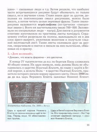 плен» - связанные люди и т.д. Затем решили, что наиболее
часто встречающиеся рисунки будут обозначать не только
смысл, но и звучание слова. Ставя знаки друг за другом, до­
полняя их поясняющими смысл рисунками, можно было
писать, а потом читать целые звуковые фразы. Такие знаки-
рисунки называются иероглифами (по-гречески «священ­
ные знаки»). Всего их насчитывалось около 700-800. Запоми­
нали их специальные люди - писцы Для писем и документов
египтяне изготовляли из тростника листы папируса. Серд­
цевину стебля разрезали на полосы, выкладывали их в два
слоя крест-накрест, уплотняли молотком и получали глад­
кий желтоватый лист. Такие листы склеивали друг за дру­
гом, сворачивали в свиток и писали на них палочками, обма­
кивая их в краску.
3. «Дом великий».
• Докажи, что власть фараона - это деспотия.
К концу IV тысячелетия до н.э. по берегам Нила сложилось
40 общин-номов. Их цари воевали, пока долина Нила не объ­
единилась в царство Верхний Египет, во главе с царём в бе­
лой короне, а дельта Нила - в царство Нижний Египет, пра­
вители которого носили корону красного цвета. Около 3000 го­
да до н.э. царь Верхнего Египта завоевал Нижний Египет.
Египетская табличка. Ок. 3000 г. до н.э.
Царь в красной короне Нижнего
Египта со своими воинами идёт впо­
ход. Перед ними 10 обезглавлен­
ных трупов.
Царь вбелой короне Верхнего Егип­
та. Его покровитель сокол - бог Гор
оплетает верёвкой папирус - сим­
вол Нижнего Египта.
55
 