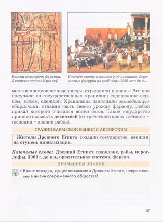 Богини коронуют фараона.
Древнеегипетский рельеф
Подсчёт скота и налогов у общинников. Дере­
вянные фигурки из гробницы. 2000 лет до н.э.
могали многочисленные писцы, стражники и воины. Все они
получали из государственных хранилищ содержание зер­
ном, мясом, одеждой. Хранилища заполняли земледельцы-
общинники, отдавая часть своего урожая фараону, любой
приказ которого считался волей богов. Такое государство
принято называть деспотией (от греческого слова «деспот» -
господин - хозяин рабов).
СРАВНИВАЕМ СВОЙ ВЫВОД С АВТОРСКИМ
Жители Древнего Египта создали государство, взошли
на ступень цивилизации.
Ключевые слова: Древний Египет, граждане, рабы, иерог­
лифы, 3000 г. до н.э., оросительная система, фараон.
ПРИМЕНЯЕМ ЗНАНИЯ
• Какие порядки, существовавшие вДревнем Египте, непримени­
мы в жизни современного общества?
57
 