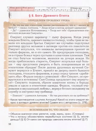 III тыс. до н.э. II тыс. до н.э. 1тыс. до н.э. Новая эра
1 1 1 1 1 1 1 1 1 1 1 1 1 1 1 1 1 1 X | IX | VIII | VII | VI | V | IV | III | II | 1 1 | II | III | IV | V
§ 8. Боги Древнего Египта
ОПРЕДЕЛЯЕМ ПРОБЛЕМУ УРОКА
- Да что вы мне египетские сказки рассказываете, что я - наших не
читал?! - сказал Антошка. - Люди везде и всегда думают одинаково!
- Да? - удивился Источниковед. - Тогда вот тебе «Приключения еги­
петского вельможи Синухета».
Синухет служил царевичу - сыну фараона. Когда умер
владыка Египта, царевич поехал в столицу, чтобы трон не за­
няли его младшие братья. Синухет же случайно подслушал
разговор других вельмож о заговоре против его повелителя.
Синухет испугался, что кинжалы заговорщиков пронзят не
только фараона, но и его самого. Не предупредив господина,
он в страхе бежал через пустыню к азиатским племенам. Там
он стал богатым человеком, женился на дочери вождя. Но
когда приблизилась старость, Синухет испугался ещё боль­
ше ~ ему предстояло умереть и быть похороненным не по
египетским обрядам! После долгих душевных мучений Си­
нухет вернулся в Египет, пришёл во дворец своего бывшего
господина, ставшего фараоном, и упал перед троном «дробя­
щего лбы». Фараон сказал с усмешкой: «Вот Синухет, он пре­
вратился в кочевника! Сын Солнца предлагает ему вернуть­
ся!» Синухета подняли, сбрили азиатские космы и бороду,
умыли и одели в египетские одежды. Фараон, «полный оча­
рования и внушающий любовь», вернул беглого вельможу на
службу и построил ему гробницу.
- Повезло! - удивился Антошка. - Но так рисковать из-за гробницы?!
; • Какое противоречие смутило Антошку? Какой из этого следует во­
прос о взглядах древних египтян? Сравни его с авторским (с. 278).
ВСПОМИНАЕМ ТО, ЧТО ЗНАЕМ
• Объясни значение слов: религия, миф, жрец, храм. (Словарь)
• Что и почему обожествляли первобытные охотники (§ 3), земле­
дельцы? (§ 5) От каких сил природы зависела жизнь египтян? (§ 7)
58
 