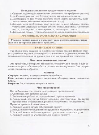 Порядок выполнения продуктивного задания
1. Осмысли задание (объясни своими словами то, что требуется сделать).
2. Найди информацию, необходимую для выполнения задания.
3. Преобразуй её так, чтобы получить ответ (найти аргументы, выде­
лить главное, обосновать свою позицию и т.д.).
4. Запиши, если необходимо, своё решение (в виде таблицы, списка,
текста) или мысленно составь ответ, используя слова: «я считаю,
что...», «потому что...», «во-первых...», «во-вторых...» и т.д.
5. Дай полный ответ (если необходимо), не ожидая наводящих вопросов.
СРАВНИВАЕМ СВОЙ ВЫВОД С АВТОРСКИМ
Ученики читают вывод и проверяют свои предположения, сравни­
вая их с авторским решением проблемы.
РАЗВИВАЕМ УМЕНИЯ
Так обозначены задания на применение новых знаний. Помимо обыч­
ных учебных заданий, это могут быть жизненные задачи и проекты. Их
можно выполнить как на уроках, так и во внеурочной деятельности.
Что такое жизненные задачи?
Это проблемы, с которыми ты можешь столкнуться в жизни и для ре­
шения которых тебе понадобятся разные знания и умения. Они оформ­
лены следующим образом:
Название
Ситуация. Условия, в которых возникла проблема.
Роль. Человек, в роли которого ты должен себя представить, решая про­
блему.
Результат. То, что нужно получить в итоге.
Что такое проект?
Это любое самостоятельное дело, которое предполагает:
1. Оригинальный замысел (цель).
2. Выполнение работы за определённый отрезок времени.
3. Конкретный результат (самостоятельно изготовленные предметы,
проведённые мероприятия, решённые проблемы, исследования).
Правила проектной деятельности:
1. Каждый может начать собственный проект.
2. Каждый может объединиться с другими в ходе работы над проектом.
3. Каждый может выйти из проекта, при этом не подводя других.
4. Каждый может не участвовать ни в одном проекте.
5
 