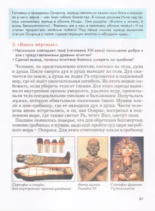 Готовясь к празднику Осириса, жрецы лепили из земли тело бога иопуска­
ли в него зёрна - как знак гибели божества. В конце разлива Нила над те­
лом склонялась жрица в облике Исиды. Она рыдала: «Взлети к жизни, о
князь бесконечности!.. Вернись же к нам в прежнем облике твоём!» И из
«тела» прорастали зелёные побеги! Под пение гимнов жрецы выносили
статую Осириса к толпе торжествующих египтян иобходили храм.
3. «Книга мёртвых».
• Насколько совпадает твоё (человека XXI века) понимание добра и
зла с представлениями древних египтян?
• Сделай вывод, почему египтяне боялись умереть на чужбине?
Человек, по представлению египтян, состоял из тела, духа
и души. После смерти дух и душа выходят из тела. Дух ски­
тается по земле, а душа на лодке Ра спускается в подземный
мир, где её ждёт окончательная погибель. Но этого можно из­
бежать, если уберечь тело от тления. Для этого жрецы выни­
мали внутренние органы умершего, удаляли воду, пропиты­
вали тело специальными смолами и бальзамами. Получалась
мумия, которую обматывали полосками ткани. Мумию кла­
ли в дом-гробницу, где её находили дух и душа. Части чело­
века вновь встречались, и он, как Осирис, воскресал в под­
земном мире, где также светит Ра, течёт Нил, цветут поля.
Позднее появилось поверье, что для обретения бессмертия,
помимо гробницы и мумии, надо ещё пройти суд царя загроб­
ного мира - Осириса. Для этого египтянину клали в гробницу
Саркофаг и сосуды Фото мумии
для внутренних органов умершего Рамзеса III
Саркофаг фараона
Тутанхамона
61
 
