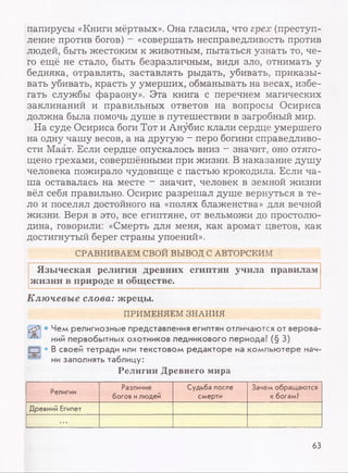папирусы «Книги мёртвых». Она гласила, что грех (преступ­
ление против богов) - «совершать несправедливость против
людей, быть жестоким к животным, пытаться узнать то, че­
го ещё не стало, быть безразличным, видя зло, отнимать у
бедняка, отравлять, заставлять рыдать, убивать, приказы­
вать убивать, красть у умерших, обманывать на весах, избе­
гать службы фараону». Эта книга с перечнем магических
заклинаний и правильных ответов на вопросы Осириса
должна была помочь душе в путешествии в загробный мир.
На суде Осириса боги Тот и Анубис клали сердце умершего
на одну чашу весов, а на другую - перо богини справедливо­
сти Маат. Если сердце опускалось вниз - значит, оно отяго­
щено грехами, совершёнными при жизни. В наказание душу
человека пожирало чудовище с пастью крокодила. Если ча­
ша оставалась на месте - значит, человек в земной жизни
вёл себя правильно. Осирис разрешал душе вернуться в те­
ло и поселял достойного на «полях блаженства» для вечной
жизни. Веря в это, все египтяне, от вельможи до простолю­
дина, говорили: «Смерть для меня, как аромат цветов, как
достигнутый берег страны упоений».
СРАВНИВАЕМ СВОЙ ВЫВОД С АВТОРСКИМ
Языческая религия древних египтян учила правилам
жизни в природе и обществе.
Ключевые слова: жрецы.
ПРИМЕНЯЕМ ЗНАНИЯ
• Чем религиозные представления египтян отличаются от верова­
ний первобытных охотников ледникового периода? (§ 3)
• В своей тетради или текстовом редакторе на компьютере нач­
ни заполнять таблицу:
Религии Древнего мира
Религии
Различие
богов илюдей
Судьба после
смерти
Зачем обращаются
к богам?
Древний Египет
...
63
 