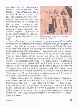 на царство, он становился
живым воплощением бога
Света - Гора. Фараону, как и
прочим богам, строили хра­
мы, где совершались богослу­
жения. Египтяне верили, что
божественная сила фараона
обеспечивает урожаи по все­
му Египту, если «живой бог»
своими руками проводит мо­
тыгой первую борозду по
земле или бросает в Нил па­
пирус с приказом начать раз­
лив.
Но, чтобы узнать, когда начнётся разлив, сын Солнца-Ра
обращался за помощью к своему божественному «родствен­
нику» - богу Луны, мудрости и письменности Тоту. По при­
казу фараона жрецы на папирусах записывали, как распо­
ложены звёзды. Они заметили, что каждый раз перед разли­
вом Нила на утреннем небе появляется яркая звезда Сириус.
Теперь надо было точно высчитать день её появления.
Жрецы увидели, что между изменениями лика Луны (полно­
луние - стареющая половина ~ исчезновение - растущая
половина) проходит ровно по 7 дней. 4 недели длится лунный
месяц, а за год (от разлива до разлива Нила) сменяется
12 лунных месяцев и ещё несколько дней. На основе этих
наблюдений был создан простой календарь: год делился на
12 месяцев по 30 дней, а в конце добавлялось ещё 5 священ­
ных дней (365 дней - почти как у нас).
Чтобы вести подсчёты, жрецы и писцы создали специаль­
ные знаки: «вертикальная черта» - 1, «подкова» - 10, «за­
крученная верёвка» - 100, «стебель лотоса» - 1000. На па­
пирусах сохранились разные задачки на сложение, вычи­
тание, умножение и деление этих и других чисел. Все эти
наблюдения, открытия и использование законов природы
означали, что люди создали науки - астрономию, матема­
тику и другие.
Современные люди у ног статуи
фараона Рамзеса II
3 —Данилов, 5 кл. 65
 