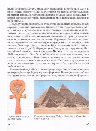 вели вторую мастабу меньших размеров. Потом ещё одну и
ещё. Когда сооружение расчистили от песка строительных
насыпей, взорам египтян предстала ступенчатая пирамида -
образ священной горы, связующей мир небесный, земной и
подземный.
Последующие несколько столетий фараонам и вельможам
строили именно пирамиды. Каждый год, помимо сотен ка­
менщиков и художников, строительную повинность отраба­
тывали десятки тысяч земледельцев: таскали и поднимали
каменные глыбы для пирамиды фараона. Её грани стали де­
лать не ступенчатыми, а ровными. Огромные блоки тщатель­
но полировали, подгоняли друг к другу так, что между ними
нельзя было протащить нитку. Блоки давили своей тяжес­
тью один на другой, образуя устойчивую конструкцию. Ве­
личайшей из них стала пирамида Хеопса, построенная около
2600 года до н.э. Она была облицована известняковыми пли­
тами, а вершина - блестящим камнем или листовым золо­
том, и ослепительно сияла на солнце. Стороны пирамиды ка­
зались гигантскими лучами, которыми Солнце-Pa связало
небо и землю.
Наклонный ход вёл в самое сердце пирамиды, там находил­
ся саркофаг - гроб для мумии фараона. В соседних с гробни­
цей комнатах помещали украшения, вещи, оружие фараона
Футляр для зеркала
из гробницы
Пирамиды фараонов Хеопса, Хефрёна и Микерйна.
X X V II в. до н.э.
з * 67
 