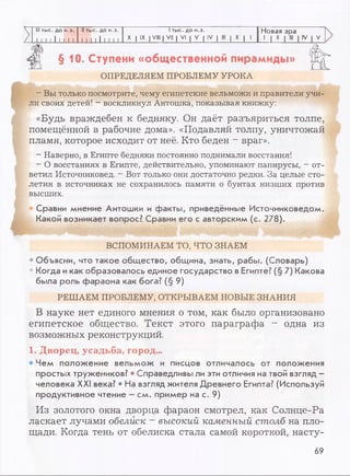 V III тыс. до н.э. II тыс. до н.э. 1тыс. до н.э. Новая эра
/ 1 1 1 1 1 1 1 1 1 1 1 1 1 1 1 1 11
X I IX I VIII | VII | VI | V | IV | III | II | 1
1 1 11
>
>
щ § 10. Ступени «общественной пирамиды»
ОПРЕДЕЛЯЕМ ПРОБЛЕМУ УРОКА
- Вы только посмотрите, чему египетские вельможи и правители учи­
ли своих детей! - воскликнул Антошка, показывая книжку:
«Будь враждебен к бедняку. Он даёт разъяриться толпе,
помещённой в рабочие дома». «Подавляй толпу, уничтожай
пламя, которое исходит от неё. Кто беден - враг».
- Наверно, в Египте бедняки постоянно поднимали восстания!
- О восстаниях в Египте, действительно, упоминают папирусы, - от­
ветил Источниковед. - Вот только они достаточно редки. За целые сто­
летия в источниках не сохранилось памяти о бунтах низших против
высших.
Сравни мнение Антошки и факты, приведённые Источниковедом.
Какой возникает вопрос? Сравни его с авторским (с. 278).
ВСПОМИНАЕМ ТО, ЧТО ЗНАЕМ
• Объясни, что такое общество, община, знать, рабы. (Словарь)
• Когда икак образовалось единое государство в Египте? (§ 7) Какова
была роль фараона как бога? (§ 9)
РЕШАЕМ ПРОБЛЕМУ, OTKPBIBAEM HOBBIE ЗНАНИЯ
В науке нет единого мнения о том, как было организовано
египетское общество. Текст этого параграфа - одна из
возможных реконструкций.
1. Дворец, усадьба, город...
• Чем положение вельмож и писцов отличалось от положения
простых тружеников? • Справедливы ли эти отличия на твой взгляд -
человека XXI века? • На взгляд жителя Древнего Египта? (Используй
продуктивное чтение —см. пример на с. 9)
Из золотого окна дворца фараон смотрел, как Солнце-Ра
ласкает лучами обелиск ~ высокий каменный столб на пло­
щади. Когда тень от обелиска стала самой короткой, насту­
69
 