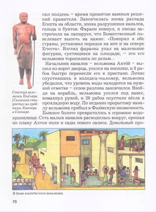 пил полдень - время принятия важных реше­
ний правителя. Закончилась эпоха распада
Египта на области, эпоха разрушения каналов,
голода и бунтов. Фараон кивнул, и писцы за­
строчили на папирусе, что Божественный по­
велевает высечь на камне: «Покорил я обе
страны, установил порядок на юге и на севере
Египта». Взгляд фараона упал на маленькие
фигурки, суетящиеся на площади, - это его
вельможи торопились по делам...
Начальник каналов - вельможа Ахтбй - вы­
шел из ворот дворца, уселся на носилки, и 8 ра­
бов быстро перенесли его к пристани. Лично
спустившись в колодец-ниломер, вельможа
убедился, что уровень воды находится на нуж­
ной отметке - сезон разлива закончился. Взой­
дя на корабль, вельможа уселся под навес,
взмахнул рукой, и 20 рабов опустили вёсла в
прохладную воду. По недавно прорытому кана­
лу вельможа прибыл в Фаюмскую низменность.
Бывшее болото превратилось в огромное водо­
хранилище. Сеть малых каналов расходилась вокруг, орошая
по плану Ахтоя поля и сады нового оазиса. Довольный про-
Статуя вель­
можи Каапера
(Сельский ста­
роста) из гроб­
ницы Каапера
в Саккаре.
В доме египетского вельможи
70
 