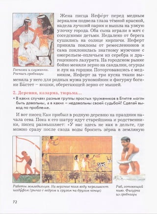 Жена писца Нефёрт перед медным
зеркалом подвела глаза тёмной краской,
надела лучший парик и вышла на узкую
улочку города. Оба сына играли в мяч с
соседскими детьми. Недалеко от берега
сушились на солнце кирпичи. Неферт
приняла поклоны от ремесленников и
сама поклонилась знатному мужчине с
ожерельем-оплечьем из серебра и дра­
гоценного лазурита. На городском рынке
бойко меняли зерно на сандалии, огурцы
и лук на горшки. Поторговавшись с мед­
ником, Неферт за три куска ткани вы­
меняла у него для родных мужа рукомойник и фигурку боги­
ни Бастет - кошки, оберегающей зерно от мышей.
2. Деревня, казарма, тюрьма...
• В каких случаях разные группы простых тружеников в Египте могли
быть довольны, а в каких - недовольны своей судьбой? Сделай вы­
вод по проблеме.
И вот писец Каи прибыл в родную деревню на праздник на­
чала сева. Пока к его шатру идут старейшина и родственни­
ки, писец размышляет: «У нас здесь не как в дельте, где
можно сразу после схода воды бросить зёрна в земляную
Работы земледельцев. На верхние поля воду переливают Раб, готовящий
шадуфом (рычаг с ведром и грузом на другом конце) пиво. Фигурка
из гробницы
72
 