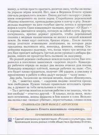 жижу, а потом просто прогнать десяток овец, чтобы их копы­
та укрыли зёрна землёй. Нет, нам в Верхнем Египте нужно
сначала разрыхлить землю». Писец достаёт папирус с указа­
нием отмеренного на посев зерна. Старейшина деревенской
общины кланяется, прикладывая руки к плечу и рту. Земле­
дельцы надевают на шеи голубые цветы лотоса и запрягают
коров в плуги. Одни взмахивают палками, кричат: «О! Иди!» -
и коровы двигаются вперёд, потянув за собой плуги. Другие,
согнувшись, крепко держат рукояти, чтобы деревянный
сошник с медным наконечником не вилял в вязкой влажной
земле. За ними идут сеятели, бросая зёрна... После пахоты
писца угостили ячменными лепёшками, на которые ради
праздника выложили мёд, виноград, финики, инжир. Ста­
рейшина выразил надежду, что, когда через три месяца пи­
сец Каи приедет забирать третью долю урожая в амбары фа­
раона, никого не придётся бить палками за задержку.
Из родной деревни свободных земледельцев писец Каи отп­
равился в поселение зависимых «царских людей». Команди­
ру рабочего отряда он выдал два мешка ячменя для посева.
Командир взмахнул плёткой, выводя рабочих на поле: «Тот,
кто будет плохо трудиться, получит 100 ударов, а умелому и
прилежному в работе в обед дадут награду —чашу вина».
Два раба, тащившие за писцом мешки, жадно облизнулись.
- Да, - заметил один, - «царским людям» живётся проще,
чем свободным. Нужно только правильно исполнять прика­
зы, а думают за тебя начальники и писцы.
- Ты с детства живёшь в сытом рабстве и не знаешь, что та­
кое свобода! - ответил другой. - Я плакал, когда меня, воль­
ного кочевника, воины фараона в бою взяли в плен. Вельмо­
жа назвал нас «живые-убитые», пересчитывая, словно ослов.
СРАВНИВАЕМ СВОЙ ВЫВОД С АВТОРСКИМ
Общество Древнего Египта напоминало «пирамиду».
ПРИМЕНЯЕМ ЗНАНИЯ
1ГН1 • Сделай электронную презентацию «Рисунки искульптуры, изо­
бражающие жизнь разных слоёв общества вДревнем Египте».
73
 