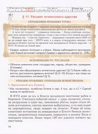 III тыс. до н.э. II тыс. до н.э. 1тыс. до н.э. Новая эра
Z 11.1 1 11111 ] 1 I I 11111
X I IX I VIII I VII | VI | V | IV | III | II | 1 1 | II | III | IV | V
§11. Расцвет египетского царства
ОПРЕДЕЛЯЕМ ПРОБЛЕМУ УРОКА
- О чём это вы спорите? - спросил Антошка, подойдя к костру учёных.
- О том, когда египетская цивилизация достигла своего расцвета.
- А чего тут спорить? - удивился Антошка. - Когда египтяне постро­
или свои знаменитые пирамиды, тогда у них и был этот самый расцвет!
- Видишь ли, —ответил Археолог, - пирамиды строили около 2600 го­
да до новой эры (это - XXVI век), а в науке утвердилось мнение, что
расцвета Египет достиг во времена так называемого Нового царства - в
XVI-XI веках до новой эры.
Сравни мнение Антошки и учёных. Какое наблюдается противоре­
чие? Какой возникает вопрос? Сравни с вариантом автора (с. 278).
ВСПОМИНАЕМ ТО, ЧТО ЗНАЕМ
• Объясни значение слов: государство, народ, общество, граждане.
(Словарь)
• Когда и как образовалось египетское царство? (§ 7) Какие тебе из­
вестны достижения древних египтян? (§ 8-10) Когда и как люди на­
чали использовать металлы? (§ 5)
РЕШАЕМ ПРОБЛЕМУ, OTKPBIBAEM НОВЫЕ ЗНАНИЯ
1. Бронзовый век Египта.
• Как изменилось хозяйство Египта к сер. II тыс. до н.э.? • Сделай
вывод по проблеме.
В XVII веке до н.э. в Египте вспыхнуло восстание рабов и
бедняков. Очевидец событий писал: «...царь захвачен, столи­
ца разрушена в один час, чиновники убиты, зерно стало об­
щим достоянием, свитки законов выброшены, и по ним ходят
на перекрёстках, люди ломают их печати». Узнав об этом,
азиатские кочевники на невиданных в Египте боевых колес­
ницах, запряжённых лошадьми, ворвались в долину Нила и
покорили египтян. Лишь через 130 лет удалось изгнать за­
хватчиков.
74
 