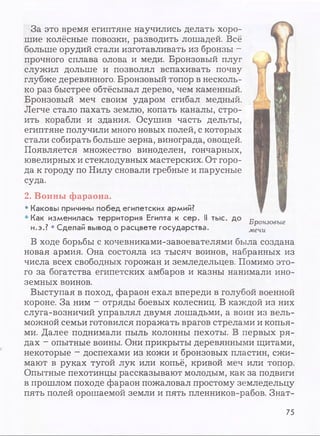 За это время египтяне научились делать хоро­
шие колёсные повозки, разводить лошадей. Всё
больше орудий стали изготавливать из бронзы -
прочного сплава олова и меди. Бронзовый плуг
служил дольше и позволял вспахивать почву
глубже деревянного. Бронзовый топор в несколь­
ко раз быстрее обтёсывал дерево, чем каменный.
Бронзовый меч своим ударом сгибал медный.
Легче стало пахать землю, копать каналы, стро­
ить корабли и здания. Осушив часть дельты,
египтяне получили много новых полей, с которых
стали собирать больше зерна, винограда, овощей.
Появляется множество виноделен, гончарных,
ювелирных и стеклодувных мастерских. От горо­
да к городу по Нилу сновали гребные и парусные
суда.
2. Воины фараона.
• Каковы причины побед египетских армий?
• Как изменилась территория Египта к сер. II тыс. до
н.э.? • Сделай вывод о расцвете государства.
Бронзовые
мечи
В ходе борьбы с кочевниками-завоевателями была создана
новая армия. Она состояла из тысяч воинов, набранных из
числа всех свободных горожан и земледельцев. Помимо это­
го за богатства египетских амбаров и казны нанимали ино­
земных воинов.
Выступая в поход, фараон ехал впереди в голубой военной
короне. За ним - отряды боевых колесниц. В каждой из них
слуга-возничий управлял двумя лошадьми, а воин из вель­
можной семьи готовился поражать врагов стрелами и копья­
ми. Далее поднимали пыль колонны пехоты. В первых ря­
дах - опытные воины. Они прикрыты деревянными щитами,
некоторые - доспехами из кожи и бронзовых пластин, сжи­
мают в руках тугой лук или копьё, кривой меч или топор.
Опытные пехотинцы рассказывают молодым, как за подвиги
в прошлом походе фараон пожаловал простому земледельцу
пять полей орошаемой земли и пять пленников-рабов. Знат­
75
 