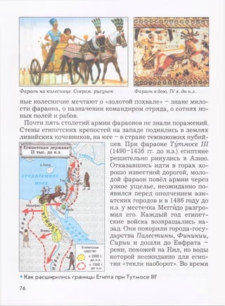 Фараон на колеснице. Соврем, рисунок Фараон в бою. IV в. до н.э.
ные колесничие мечтают о «золотой похвале» - знаке мило­
сти фараона, о назначении командиром отряда, о сотнях но­
вых полей и рабов.
Почти пять столетий армии фараонов не знали поражений.
Стены египетских крепостей на западе поднялись в землях
ливийских кочевников, на юге —в стране темнокожих нубий­
цев. При фараоне Тутмосе III
(1490~1436 гг. до н.э.) египтяне
решительно ринулись в Азию.
Отказавшись идти в горах хо­
рошо известной дорогой, моло­
дой фараон повёл армии через
узкое ущелье, неожиданно по­
явился перед ополчением ази­
атских городов и в 1486 году до
н.э. у местечка Меггйдо разгро­
мил его. Каждый год египет­
ские войска возвращались на­
зад. Они покорили города-госу­
дарства Палестины, Финикии,
Сирии и дошли до Евфрата -
реки, похожей на Нил, но воды
которой неожиданно для егип­
тян «текли наоборот». Во время
• Как расширились границы Египта при Тутмосе III?
76
 