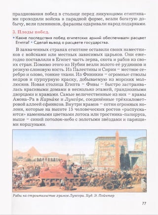 празднования побед в столице перед ликующими египтяна­
ми проходили войска в парадной форме, везли богатую до­
бычу, вели пленников, фараоны одаривали народ подарками.
3. Плоды побед.
• Какие последствия побед египетских армий обеспечивали расцвет
Египта? • Сделай вывод о расцвете государства.
В захваченных странах египтяне оставили своих наместни­
ков с войсками или местных зависимых царьков. Они еже­
годно поставляли в Египет часть зерна, скота и рабов из сво­
их стран. Помимо этого из Нубии везли золото её рудников и
резную слоновую кость. Из Палестины и Сирии - местное се­
ребро и олово, тонкие ткани. Из Финикии - огромные стволы
кедров и пурпурную краску, добываемую из морских мол­
люсков. Новая столица Египта - Фивы —быстро застраива­
лась красивыми домами в несколько этажей, грандиозными
дворцами и храмами. Самые величественные из них - храмы
Амона-Ра в Карнаке и Луксоре, соединённые трёхкиломет­
ровой аллеей сфинксов. Внутри храмов - сотни огромных ко­
лонн, которые на высоте 15 человеческих ростов «распуска­
ются» каменными цветками лотоса или тростника-папируса,
выше - синий потолок-небо с золотыми звёздами и парящи­
ми коршунами.
Рабы на строительстве храмов Луксора. Худ. Э. Пойнтер
77
 