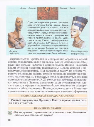 Атон - Солнце Солнце - Атон
Фараон
Эхнатон
Один из фараонов решил заменить
всех египетских богов одним богом
солнечного диска - Атоном. Он был
провозглашён единственным богом -
создателем мира, вобразе не челове­
ка и не зверя, а солнца, лучи-руки ко­
торого протягиваются к земле, даря
свет и тепло. Самого себя фараон на­
звал Эхнатбном («Угодным Атону»),
другие боги считались второстепенны­
ми, и их храмы больше не получали
подарков. Однако после смерти Эхна-
тона его нововведения были забыты.
Жена Эхнатона
Нефертити
Строительство крепостей и содержание огромных армий
дорого обходились казне фараона, для её дополнения соби­
рали всё больше налогов с земледельцев. Воины, находясь
вдали от своих хозяйств, жаловались: «...рабы ленивы и не­
послушны без хозяина, Нил разрушил дамбу, но некому ук­
репить её, каналы забиты илом и глиной, но некому расчис­
тить их, три года мы в походе, и поля наши сохнут, и дом наш
приходит в запустение». К XI веку до н.э. всё чаще вспыхива­
ют восстания в Египте, азиатские цари отказываются пла­
тить дань, а жрецы и вельможи более независимо распоря­
жаются в областях-номах. В следующие столетия Египет ча­
ще оказывается под властью иноземцев, чем своих фараонов.
СРАВНИВАЕМ СВОЙ ВЫВОД С АВТОРСКИМ
Расцвет могущества Древнего Египта продолжался око­
ло пяти столетий.
ПРИМЕНЯЕМ ЗНАНИЯ
• Как вы думаете, справедливо ли, что одна страна обеспечивает
своё могущество за счёт других?
78
 