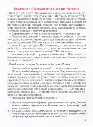 Введение 1: Путешествие в страну История
Здравствуй, друг! Открывая эту книгу, ты начинаешь пу­
тешествие в новую страну знаний - Историю. Поможет тебе
в этом странствии твой сверстник —пятиклассник Антошка.
В дни летних каникул он с родителями побывал в одном из
причерноморских городов России, где велись археологиче­
ские раскопки. Вечером первого дня, накупавшись в море,
Антошка пришёл к костру археологов.
- Здравствуйте! А что вы здесь копаете? - спросил он.
- Здравствуй, Антон! - ответил один из учёных. - Да вот
мой друг, Археолог, ищет здесь древние развалины и хочет
доказать, что уже 2500 лет назад на этом месте был город.
- А мой друг, историк Источниковед, - подхватил второй
учёный, - доказывает мне, что, судя по письменным источ­
никам, город здесь появился менее 2000 лет назад.
- А какая разница? - удивился Антошка. - Всё равно это
было очень давно, от города ничего не осталось. Какое нам се­
годня до этого дело?
Какой вопрос ты задал бы на месте Антошки? Сравни:
- Зачем вообще нужна история? - спросил Антошка.
- Не всё, что было в прошлом, исчезло. Современная улица,
на которой ты остановился, называется Спартаковской в па­
мять о древнем герое. На улице стоят церковь и мечеть, по­
строенные сотни лет назад. Говоря с верующими, священно­
служители обращаются к книгам, которые уже тысячи лет
помогают людям отличать добро от зла. Наука история ищет
ответы на вопросы: «Что было в прошлом?» и «Почему про­
исходило именно так?». Исторические знания помогают по­
нять то, что нас окружает.
- Что это за «исторические знания»?
1. • Помоги Антошке разобраться, для чего нужна история. Дополни
ответы учёных Археолога и Источниковеда (используй свой
опыт, словарь).
2. • По карте знаний страны История (с. 8) попробуй определить, из
чего складываются исторические знания: замени рисунки слова­
ми (используй приведённый список и свой опыт).
7
 