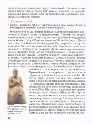 виде клиньев (вытянутых треугольничков). Клинопись шу­
меров насчитывала около 600 знаков, каждый из которых
обозначал целое слово. Для их запоминания создавали спе­
циальные школы писцов.
2. Ступени в небо.
• Закончи заполнять таблицу. Сделай вывод о том, почему Египет и
Междуречье называют разными цивилизациями.
В отличие от Нила, Тигр и Евфрат на широкой равнине раз­
ливались бурно, часто непредсказуемо. Такими же трудно
предсказуемыми и грозными считали жители Междуречья
своих богов - Уту-Шамаша (солнце), Энкй-Эа (вода), Инна-
на-Иштар (любовь и война) и других. Бессмертные и могуще­
ственные боги правили высоко на небе. Людям же даже пос­
ле смерти дорога туда закрыта. Души умерших отправля­
лись в «нижний мир», «страну без возврата», «где их пища —
прах и еда их - глина, ...и света не видят, но во тьме обитают,
а засовы и двери покрыты пылью!». Лишь в земной жизни
людям доступны радость и счастье. Поэтому жители Между­
речья старались умилостивить своих богов, жертвуя им
(сжигая перед статуей) зерно, скот. За это бог давал жизнен­
ные блага - разлив рек, тепло, урожай и т.д.
Храмы богам - зиккураты - строили в виде
пирамид, уходящих ступенями в небо. Их
стены были наклонены так, что, казалось,
храм может воспарить над песками в облака.
С вершины храма жрецы наблюдали, как
движутся по небу боги. Если тень закрывала
солнце (Уту-Шамаша), люди ждали суровой
непогоды, если Венера (Иннана-Иштар) «в
месяц нисан всходила на востоке», готови­
лись к неурожаю и голоду. Для подсчётов ис­
пользовали не десятичную, а 60-ричную
систему. Самым большим числом было 60
шестидесятков (3600). Это был символ всей
шарообразной Вселенной, в центре которой
Земля, а по сфере движутся звёзды и пла-
Молящийся шумер.
Фигурка, заменя­
ющая хозяина.
III тыс. до н.э.
82
 