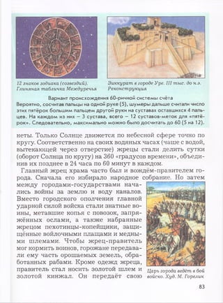 12 знаков зодиака (созвездий).
Глиняная табличка Междуречья
Зиккурат в городе Уре. III тыс. до н.э.
Реконструкция
Вариант происхождения 60-ричной системы счёта
Вероятно, сосчитав пальцы на одной руке (5), шумеры дальше считали число
этих пятёрок большим пальцем другой руки на суставах оставшихся 4 паль­
цев. На каждом из них - 3 сустава, всего - 12 суставов-меток для «пятё­
рок». Следовательно, максимально можно было досчитать до 60 (5 на 12).
неты. Только Солнце движется по небесной сфере точно по
кругу. Соответственно на своих водяных часах (чаше с водой,
вытекающей через отверстие) жрецы стали делить сутки
(оборот Солнца по кругу) на 360 «градусов времени», объеди­
нив их позднее в 24 часа по 60 минут в каждом.
Главный жрец храма часто был и вождём-правителем го­
рода. Сначала его избирало народное собрание. Но затем
между городами-государствами нача­
лись войны за землю и воду каналов.
Вместо городского ополчения главной
ударной силой войска стали знатные во­
ины, метавшие копья с повозок, запря­
жённых ослами, а также набранные
жрецом пехотинцы-копейщики, защи­
щённые войлочными плащами и медны­
ми шлемами. Чтобы жрец-правитель
мог кормить воинов, горожане передава­
ли ему часть орошаемых земель, обра­
ботанных рабами. Кроме одежд жреца,
правитель стал НОСИТЬ ЗОЛОТОЙ шлем И Царь города ведёт в бой
ЗОЛОТОЙ кинжал. Он передаёт СВОЮ войско. Худ. М. Горелик
83
 